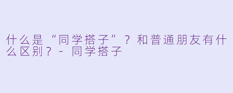 什么是“同学搭子”？和普通朋友有什么区别？-同学搭子