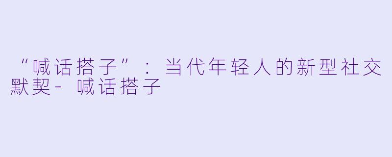 “喊话搭子”：当代年轻人的新型社交默契-喊话搭子