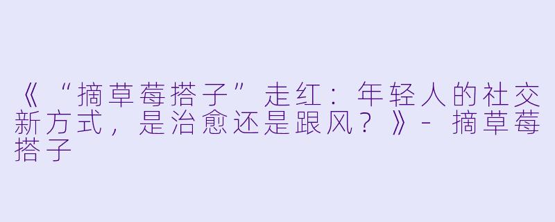 《“摘草莓搭子”走红：年轻人的社交新方式，是治愈还是跟风？》-摘草莓搭子