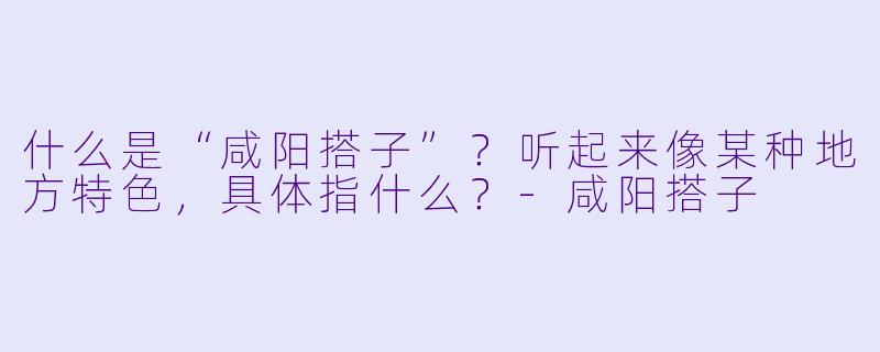 什么是“咸阳搭子”？听起来像某种地方特色，具体指什么？-咸阳搭子