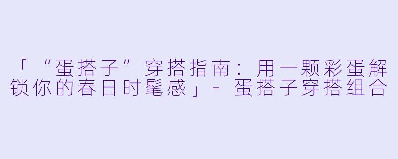 「“蛋搭子”穿搭指南：用一颗彩蛋解锁你的春日时髦感」-蛋搭子穿搭组合