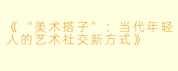 《“美术搭子”：当代年轻人的艺术社交新方式》