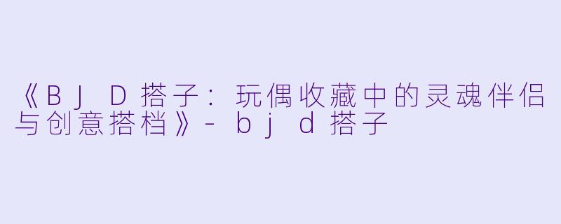 《BJD搭子：玩偶收藏中的灵魂伴侣与创意搭档》-bjd搭子