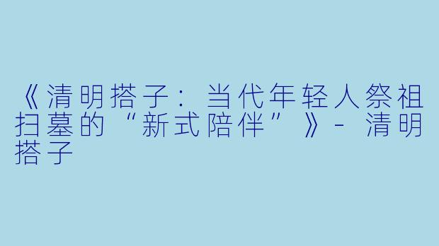 《清明搭子：当代年轻人祭祖扫墓的“新式陪伴”》-清明搭子
