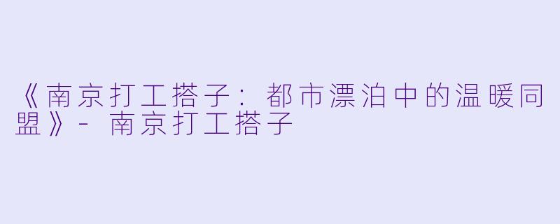 《南京打工搭子：都市漂泊中的温暖同盟》-南京打工搭子