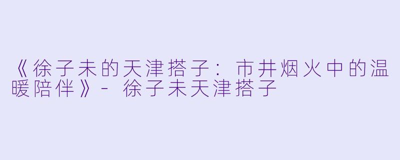 《徐子未的天津搭子：市井烟火中的温暖陪伴》-徐子未天津搭子