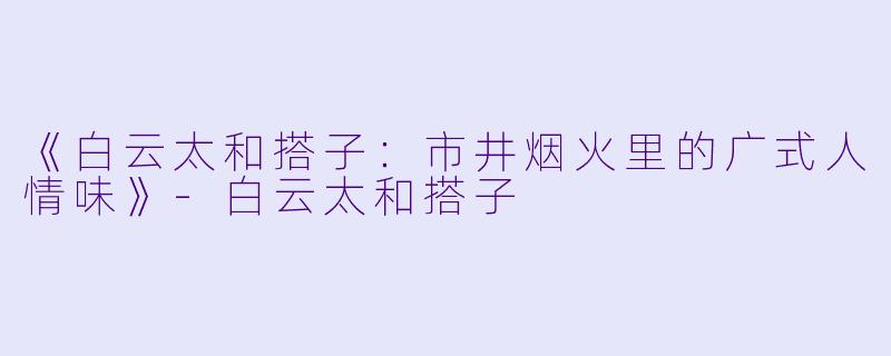 《白云太和搭子：市井烟火里的广式人情味》-白云太和搭子
