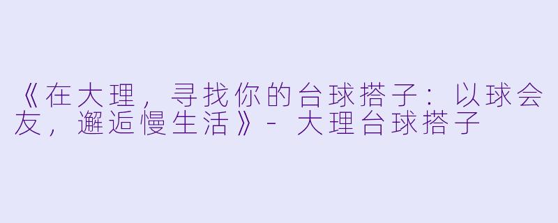 《在大理，寻找你的台球搭子：以球会友，邂逅慢生活》-大理台球搭子