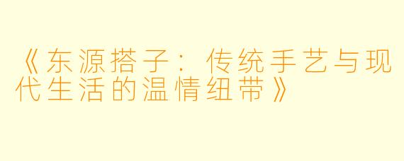 《东源搭子：传统手艺与现代生活的温情纽带》