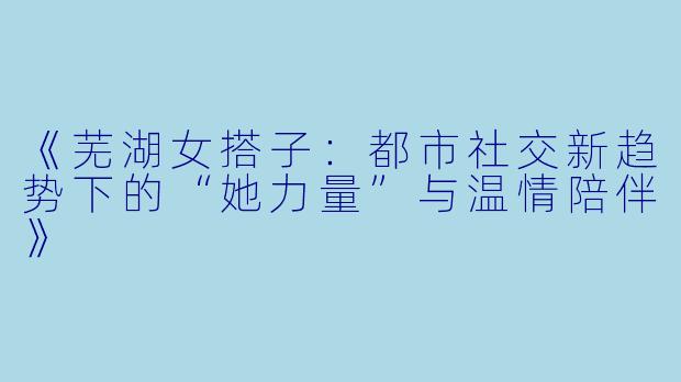《芜湖女搭子：都市社交新趋势下的“她力量”与温情陪伴》