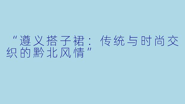 “遵义搭子裙：传统与时尚交织的黔北风情”
