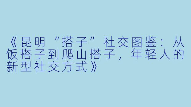 《昆明“搭子”社交图鉴：从饭搭子到爬山搭子，年轻人的新型社交方式》