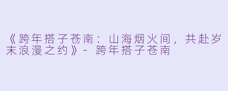 《跨年搭子苍南：山海烟火间，共赴岁末浪漫之约》-跨年搭子苍南