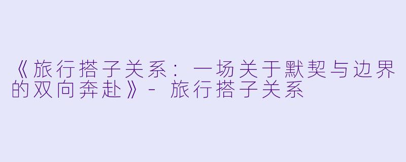《旅行搭子关系：一场关于默契与边界的双向奔赴》-旅行搭子关系