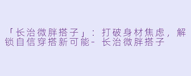 「长治微胖搭子」：打破身材焦虑，解锁自信穿搭新可能-长治微胖搭子