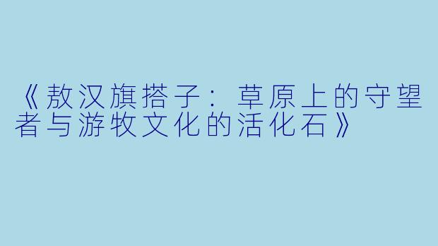 《敖汉旗搭子：草原上的守望者与游牧文化的活化石》