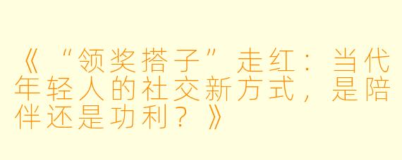 《“领奖搭子”走红：当代年轻人的社交新方式，是陪伴还是功利？》