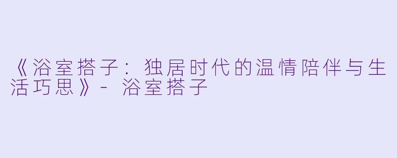 《浴室搭子：独居时代的温情陪伴与生活巧思》-浴室搭子