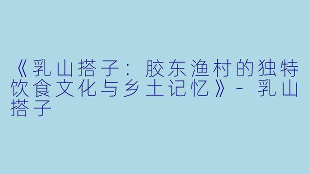 《乳山搭子：胶东渔村的独特饮食文化与乡土记忆》-乳山搭子