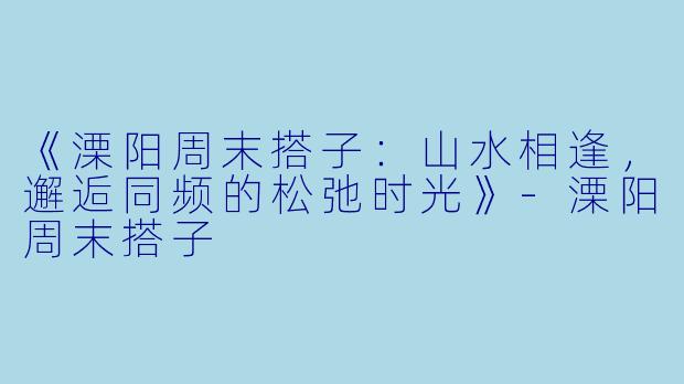 《溧阳周末搭子：山水相逢，邂逅同频的松弛时光》-溧阳周末搭子