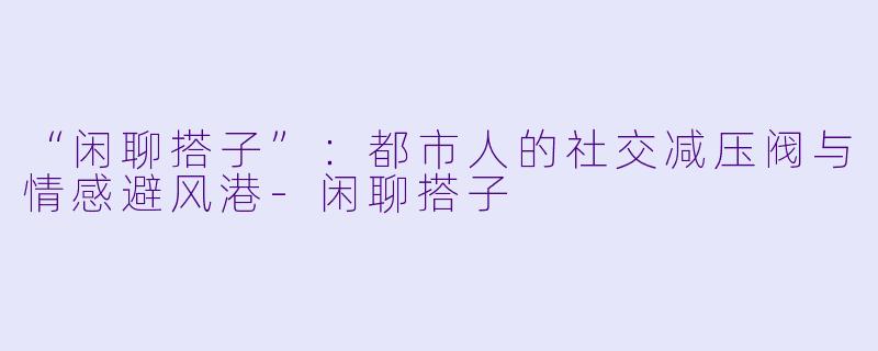 “闲聊搭子”：都市人的社交减压阀与情感避风港-闲聊搭子