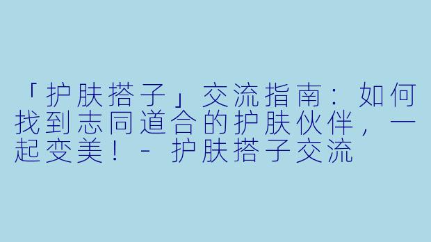 「护肤搭子」交流指南：如何找到志同道合的护肤伙伴，一起变美！-护肤搭子交流