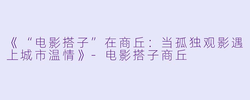 《“电影搭子”在商丘：当孤独观影遇上城市温情》-电影搭子商丘