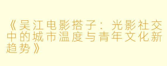 《吴江电影搭子：光影社交中的城市温度与青年文化新趋势》