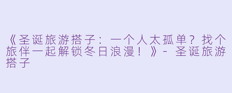 《圣诞旅游搭子：一个人太孤单？找个旅伴一起解锁冬日浪漫！》-圣诞旅游搭子