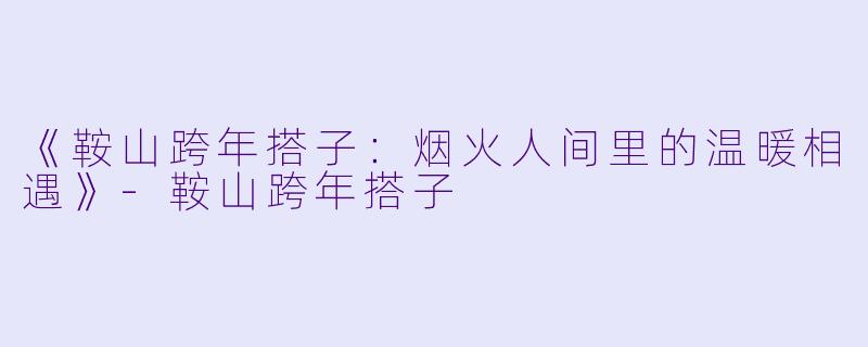 《鞍山跨年搭子：烟火人间里的温暖相遇》-鞍山跨年搭子