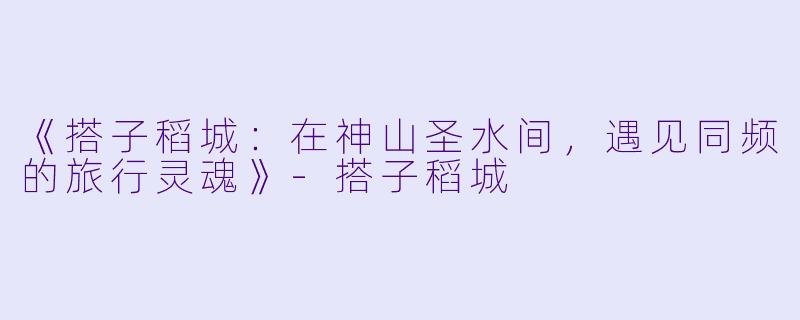 《搭子稻城：在神山圣水间，遇见同频的旅行灵魂》-搭子稻城