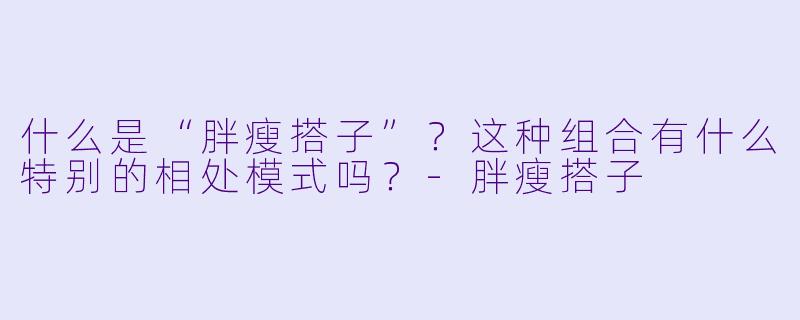 什么是“胖瘦搭子”？这种组合有什么特别的相处模式吗？-胖瘦搭子