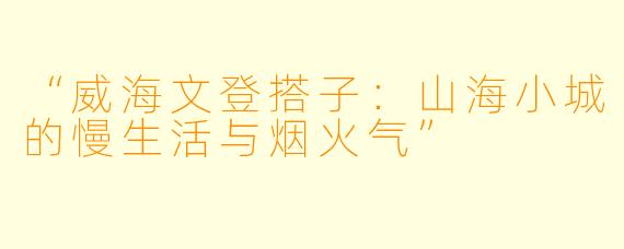 “威海文登搭子：山海小城的慢生活与烟火气”