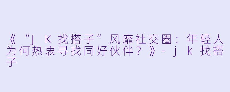 《“JK找搭子”风靡社交圈：年轻人为何热衷寻找同好伙伴？》-jk找搭子