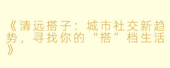 《清远搭子：城市社交新趋势，寻找你的“搭”档生活》