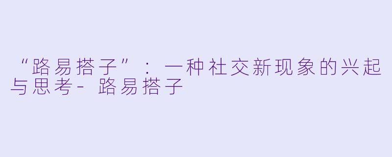 “路易搭子”：一种社交新现象的兴起与思考-路易搭子
