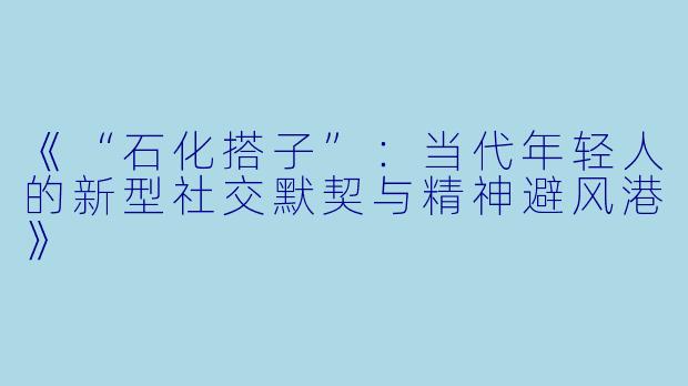 《“石化搭子”：当代年轻人的新型社交默契与精神避风港》