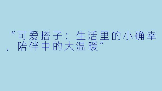 “可爱搭子：生活里的小确幸，陪伴中的大温暖”