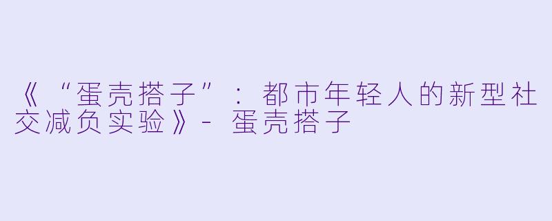 《“蛋壳搭子”：都市年轻人的新型社交减负实验》-蛋壳搭子