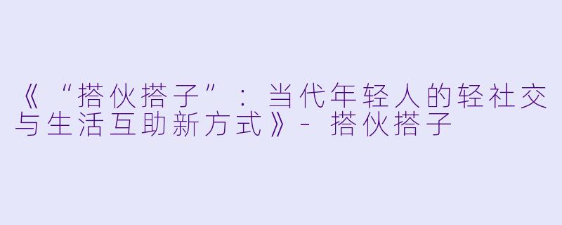 《“搭伙搭子”：当代年轻人的轻社交与生活互助新方式》-搭伙搭子
