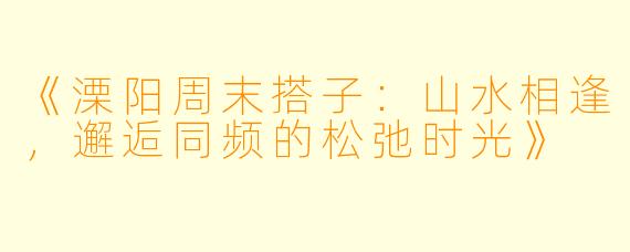 《溧阳周末搭子：山水相逢，邂逅同频的松弛时光》