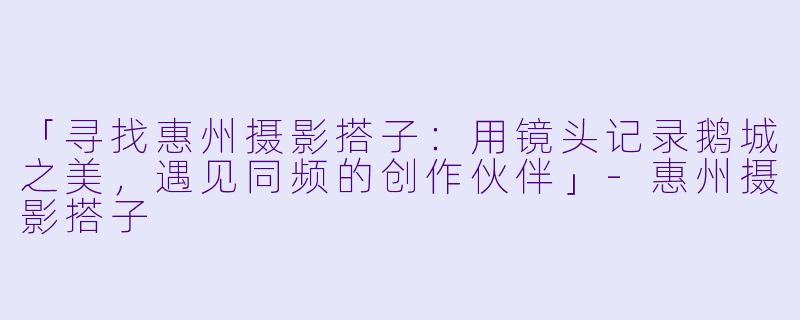 「寻找惠州摄影搭子：用镜头记录鹅城之美，遇见同频的创作伙伴」-惠州摄影搭子