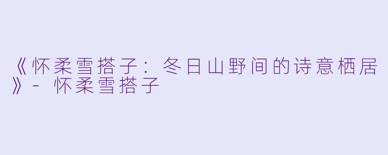 《怀柔雪搭子：冬日山野间的诗意栖居》-怀柔雪搭子
