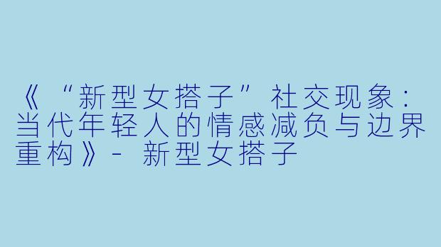 《“新型女搭子”社交现象：当代年轻人的情感减负与边界重构》-新型女搭子