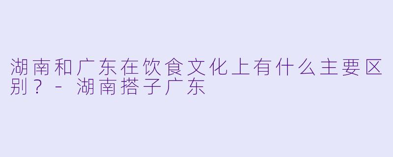 湖南和广东在饮食文化上有什么主要区别？-湖南搭子广东
