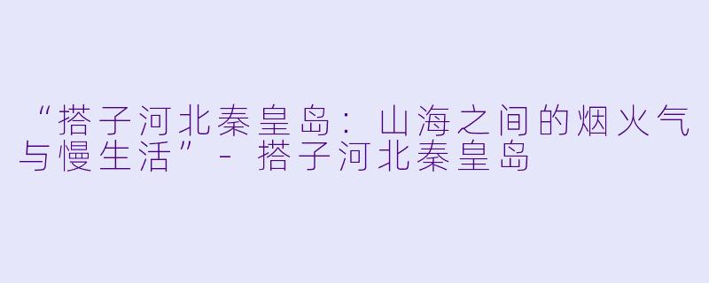 “搭子河北秦皇岛：山海之间的烟火气与慢生活”-搭子河北秦皇岛