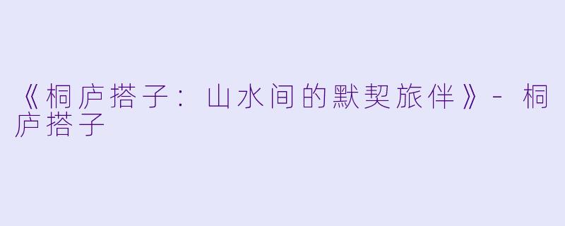 《桐庐搭子：山水间的默契旅伴》-桐庐搭子