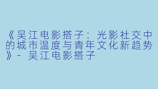 《吴江电影搭子：光影社交中的城市温度与青年文化新趋势》-吴江电影搭子