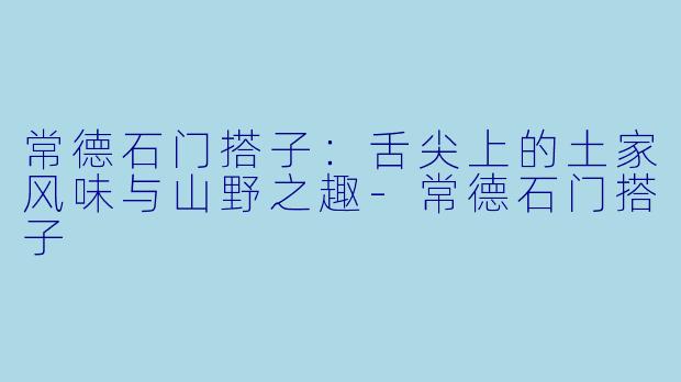 常德石门搭子：舌尖上的土家风味与山野之趣-常德石门搭子
