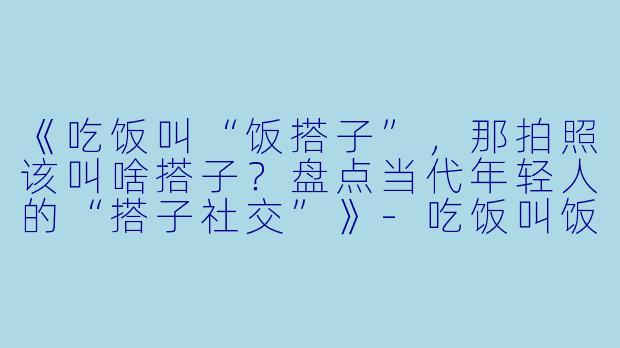 《吃饭叫“饭搭子”，那拍照该叫啥搭子？盘点当代年轻人的“搭子社交”》-吃饭叫饭搭子照相叫什么搭子